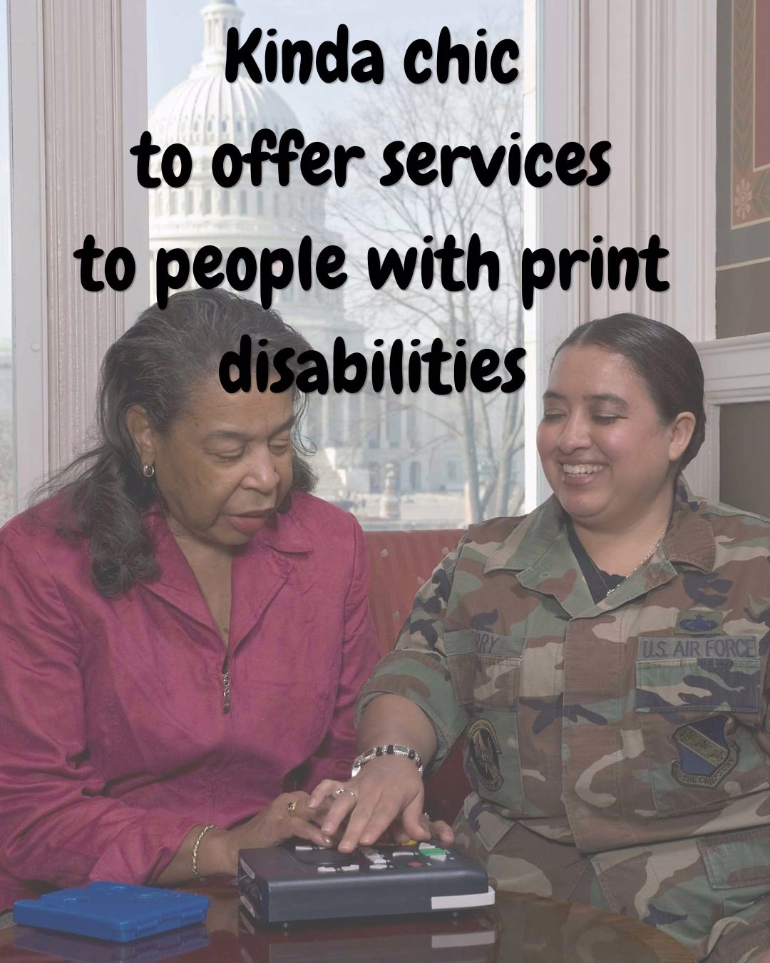 a woman in a pink shirt guides a woman in fatigue's hand along a player that reads books aloud. they're in front of a window with a capitol building dome in the background. Black chewy font text overlaid reads "kinda chic to offer services to people with print disabilities."